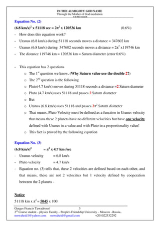 IN THE ALMIGHTY GOD NAME
Through the Mother of God mediation
I do this research
Gerges Francis Tawadrous/
2nd
Course student – physics Faculty – People's Friendship University – Moscow –Russia..
mrwaheid1@yahoo.com mrwaheid@gmail.com +201022532292
3
Equation No. (2)
(6.8 km/s)2
x 51118 sec = 2π2
x 120536 km (0.6%)
- How does this equation work?
- Uranus (6.8 km/s) during 51118 seconds moves a distance = 347602 km
- Uranus (6.8 km/s) during 347602 seconds moves a distance = 2π2
x119746 km
- The distance 119746 km = 120536 km = Saturn diameter (error 0.6%)
- This equation has 2 questions
o The 1st
question we know, (Why Saturn value use the double 2?)
o The 2nd
question is the following
o Pluto(4.7 km/s) moves during 51118 seconds a distance =2 Saturn diameter
o Pluto (4.7 km/s) uses 51118 and passes 2 Saturn diameter
o But
o Uranus (6.8 km/s) uses 51118 and passes 2π2
Saturn diameter
o That means, Pluto Velocity must be defined as a function in Uranus velocity
that means these 2 planets have no different velocities but have one velocity
defined with Uranus in a value and with Pluto in a proportionality value!
o This fact is proved by the following equation
Equation No. (3)
(6.8 km/s)2
= π2
x 4.7 km /sec
- Uranus velocity = 6.8 km/s
- Pluto velocity = 4.7 km/s
- Equation no. (3) tells that, these 2 velocities are defined based on each other, and
that means, these are not 2 velocities but 1 velocity defined by cooperation
between the 2 planets -
Notice
51118 km x π2
= 5045 x 100
 