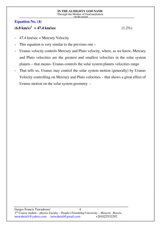 IN THE ALMIGHTY GOD NAME
Through the Mother of God mediation
I do this research
Gerges Francis Tawadrous/
2nd
Course student – physics Faculty – People's Friendship University – Moscow –Russia..
mrwaheid1@yahoo.com mrwaheid@gmail.com +201022532292
4
Equation No. (4)
(6.8 km/s)2
= 47.4 km/sec (1.2%)
- 47.4 km/sec = Mercury Velocity
- This equation is very similar to the previous one –
- Uranus velocity controls Mercury and Pluto velocity, where, as we know, Mercury
and Pluto velocities are the greatest and smallest velocities in the solar system
planets – that means- Uranus controls the solar system planets velocities range
- That tells us, Uranus may control the solar system motion (generally) by Uranus
Velocity controlling on Mercury and Pluto velocities – that shows a great effect of
Uranus motion on the solar system geometry -
 