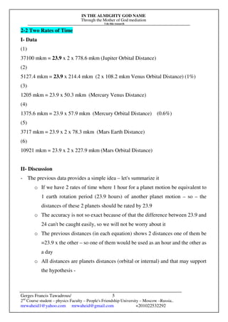 IN THE ALMIGHTY GOD NAME
Through the Mother of God mediation
I do this research
Gerges Francis Tawadrous/
2nd
Course student – physics Faculty – People's Friendship University – Moscow –Russia..
mrwaheid1@yahoo.com mrwaheid@gmail.com +201022532292
5
2-2 Two Rates of Time
I- Data
(1)
37100 mkm = 23.9 x 2 x 778.6 mkm (Jupiter Orbital Distance)
(2)
5127.4 mkm = 23.9 x 214.4 mkm (2 x 108.2 mkm Venus Orbital Distance) (1%)
(3)
1205 mkm = 23.9 x 50.3 mkm (Mercury Venus Distance)
(4)
1375.6 mkm = 23.9 x 57.9 mkm (Mercury Orbital Distance) (0.6%)
(5)
3717 mkm = 23.9 x 2 x 78.3 mkm (Mars Earth Distance)
(6)
10921 mkm = 23.9 x 2 x 227.9 mkm (Mars Orbital Distance)
II- Discussion
- The previous data provides a simple idea – let's summarize it
o If we have 2 rates of time where 1 hour for a planet motion be equivalent to
1 earth rotation period (23.9 hours) of another planet motion – so – the
distances of these 2 planets should be rated by 23.9
o The accuracy is not so exact because of that the difference between 23.9 and
24 can't be caught easily, so we will not be worry about it
o The previous distances (in each equation) shows 2 distances one of them be
=23.9 x the other – so one of them would be used as an hour and the other as
a day
o All distances are planets distances (orbital or internal) and that may support
the hypothesis -
 