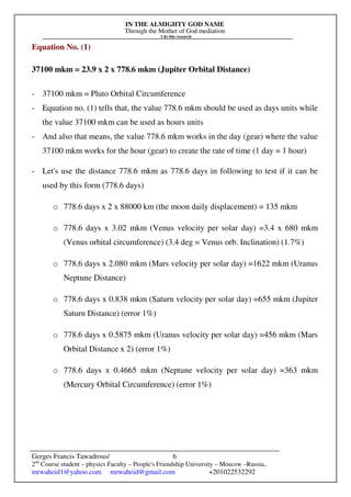 IN THE ALMIGHTY GOD NAME
Through the Mother of God mediation
I do this research
Gerges Francis Tawadrous/
2nd
Course student – physics Faculty – People's Friendship University – Moscow –Russia..
mrwaheid1@yahoo.com mrwaheid@gmail.com +201022532292
6
Equation No. (1)
37100 mkm = 23.9 x 2 x 778.6 mkm (Jupiter Orbital Distance)
- 37100 mkm = Pluto Orbital Circumference
- Equation no. (1) tells that, the value 778.6 mkm should be used as days units while
the value 37100 mkm can be used as hours units
- And also that means, the value 778.6 mkm works in the day (gear) where the value
37100 mkm works for the hour (gear) to create the rate of time (1 day = 1 hour)
- Let's use the distance 778.6 mkm as 778.6 days in following to test if it can be
used by this form (778.6 days)
o 778.6 days x 2 x 88000 km (the moon daily displacement) = 135 mkm
o 778.6 days x 3.02 mkm (Venus velocity per solar day) =3.4 x 680 mkm
(Venus orbital circumference) (3.4 deg = Venus orb. Inclination) (1.7%)
o 778.6 days x 2.080 mkm (Mars velocity per solar day) =1622 mkm (Uranus
Neptune Distance)
o 778.6 days x 0.838 mkm (Saturn velocity per solar day) =655 mkm (Jupiter
Saturn Distance) (error 1%)
o 778.6 days x 0.5875 mkm (Uranus velocity per solar day) =456 mkm (Mars
Orbital Distance x 2) (error 1%)
o 778.6 days x 0.4665 mkm (Neptune velocity per solar day) =363 mkm
(Mercury Orbital Circumference) (error 1%)
 