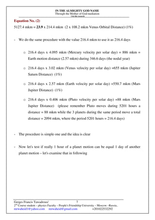IN THE ALMIGHTY GOD NAME
Through the Mother of God mediation
I do this research
Gerges Francis Tawadrous/
2nd
Course student – physics Faculty – People's Friendship University – Moscow –Russia..
mrwaheid1@yahoo.com mrwaheid@gmail.com +201022532292
7
Equation No. (2)
5127.4 mkm = 23.9 x 214.4 mkm (2 x 108.2 mkm Venus Orbital Distance) (1%)
- We do the same procedure with the value 216.4 mkm to use it as 216.4 days
o 216.4 days x 4.095 mkm (Mercury velocity per solar day) = 886 mkm =
Earth motion distance (2.57 mkm) during 346.6 days (the nodal year)
o 216.4 days x 3.02 mkm (Venus velocity per solar day) =655 mkm (Jupiter
Saturn Distance) (1%)
o 216.4 days x 2.57 mkm (Earth velocity per solar day) =550.7 mkm (Mars
Jupiter Distance) (1%)
o 216.4 days x 0.406 mkm (Pluto velocity per solar day) =88 mkm (Mars
Jupiter Distance) (please remember Pluto moves during 5201 hours a
distance = 88 mkm while the 3 planets during the same period move a total
distance = 2094 mkm, where the period 5201 hours = 216.4 days)
- The procedure is simple one and the idea is clear
- Now let's test if really 1 hour of a planet motion can be equal 1 day of another
planet motion – let's examine that in following
 