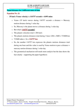 IN THE ALMIGHTY GOD NAME
Through the Mother of God mediation
I do this research
Gerges Francis Tawadrous/
2nd
Course student – physics Faculty – People's Friendship University – Moscow –Russia..
mrwaheid1@yahoo.com mrwaheid@gmail.com +201022532292
8
Equal distance for 2 different rates of time
Equation No. (I)
- 35 km/s (Venus velocity) x 116757 seconds = 4.095 mkm
o Venus (35 km/s) moves during 116757 seconds a distance = Mercury
motion distance during 1 solar day
o So, Mercury is the planet moves a distance during 1 solar day
o But what's 116757 seconds?
o The planets velocities total = 204 km/s
o The planets motions distances total during 1 hour =204 x 3600 = 733608 km
o 733608 mkm = 2π x 116757 km
o So, the number 116757 km expresses the planets motions distances total
during one hour and this value is used by Venus motion to pass a distance =
mercury motion distance during 1 solar day
o The geometrical mechanism still needs more analysis but the data shows the
fact clearly – supporting the paper hypothesis
 