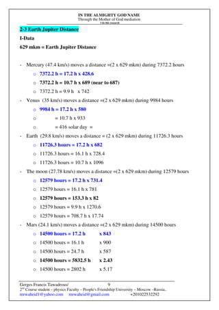 IN THE ALMIGHTY GOD NAME
Through the Mother of God mediation
I do this research
Gerges Francis Tawadrous/
2nd
Course student – physics Faculty – People's Friendship University – Moscow –Russia..
mrwaheid1@yahoo.com mrwaheid@gmail.com +201022532292
9
2-3 Earth Jupiter Distance
I-Data
629 mkm = Earth Jupiter Distance
- Mercury (47.4 km/s) moves a distance =(2 x 629 mkm) during 7372.2 hours
o 7372.2 h = 17.2 h x 428.6
o 7372.2 h = 10.7 h x 689 (near to 687)
o 7372.2 h = 9.9 h x 742
- Venus (35 km/s) moves a distance =(2 x 629 mkm) during 9984 hours
o 9984 h = 17.2 h x 580
o = 10.7 h x 933
o = 416 solar day =
- Earth (29.8 km/s) moves a distance = (2 x 629 mkm) during 11726.3 hours
o 11726.3 hours = 17.2 h x 682
o 11726.3 hours = 16.1 h x 728.4
o 11726.3 hours = 10.7 h x 1096
- The moon (27.78 km/s) moves a distance =(2 x 629 mkm) during 12579 hours
o 12579 hours = 17.2 h x 731.4
o 12579 hours = 16.1 h x 781
o 12579 hours = 153.3 h x 82
o 12579 hours = 9.9 h x 1270.6
o 12579 hours = 708.7 h x 17.74
- Mars (24.1 km/s) moves a distance =(2 x 629 mkm) during 14500 hours
o 14500 hours = 17.2 h x 843
o 14500 hours = 16.1 h x 900
o 14500 hours = 24.7 h x 587
o 14500 hours = 5832.5 h x 2.43
o 14500 hours = 2802 h x 5.17
 