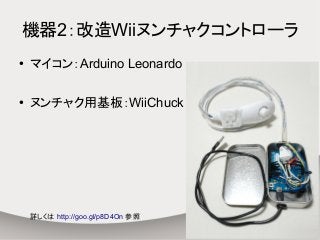 機器2：改造Wiiヌンチャクコントローラ
● マイコン：Arduino Leonardo
● ヌンチャク用基板：WiiChuck
詳しくは http://goo.gl/p8D4On 参照
 