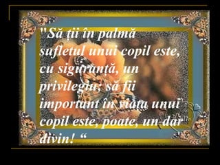 " S ă   ţ ii în palm ă  sufletul unui copil este, cu siguran ţ ă , un privilegiu; s ă  fii important în via ţ a unui copil este, poate, un dar divin! “ 