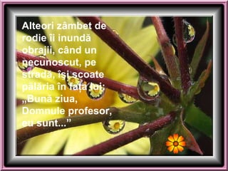 Alteori zâmbet de rodie   îi inundă obrajii, când un necunoscut, pe stradă, îşi scoate pălăria în faţa lui: „ Bună ziua, Domnule   profesor, eu s u nt...” 