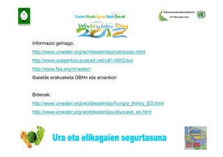 Informazio gehiago,
http://www.unwater.org/worldwaterday/campaign.html
http://www.uragentzia.euskadi.net/u81-0002/eu/
http://www.fao.org/nr/water/
Ibaialde erakusketa DBHn eta amankon


Bideoak:
http://www.unwater.org/worldwaterday/hungry_thirsty_ES.html
http://www.unwater.org/worldwaterday/allyoueat_es.html
 