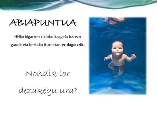 ABIAPUNTUA 
HHko bigarren zikloko ikasgela batean 
gaude eta bertako iturrietan ez dago urik. 
Nondik lor 
dezakegu ura? 
 