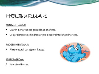 HELBURUAK 
KONTZEPTUALAK: 
• Uraren beharraz eta garrantziaz ohartzea. 
• Ur garbiaren eta zikinaren arteko desberdintasunaz ohartzea. 
PROZEDIMENTALAK: 
• Filtro natural bat egiten ikastea. 
JARRERAZKOAK: 
• Itxaroten ikastea. 
 