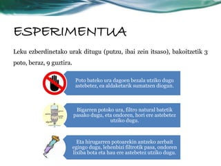 ESPERIMENTUA 
Leku ezberdinetako urak ditugu (putzu, ibai zein itsaso), bakoitzetik 3 
poto, beraz, 9 guztira. 
Poto bateko ura dagoen bezala utziko dugu 
astebetez, ea aldaketarik sumatzen diogun. 
Bigarren potoko ura, filtro natural batetik 
pasako dugu, eta ondoren, hori ere astebetez 
utziko dugu. 
Eta hirugarren potoarekin antzeko zerbait 
egingo dugu, lehenbizi filtrotik pasa, ondoren 
lixiba bota eta hau ere astebetez utziko dugu. 
 