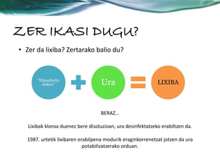 ZER IKASI DUGU? 
• Zer da lixiba? Zertarako balio du? 
sódico” Ura LIXIBA 
“Hipoclorito 
BERAZ… 
Lixibak kloroa duenez bere disoluzioan, ura desinfektatzeko erabiltzen da. 
1987. urtetik lixibaren erabilpena modurik eraginkorrenetzat jotzen da ura 
potabilizatzerako orduan. 
 