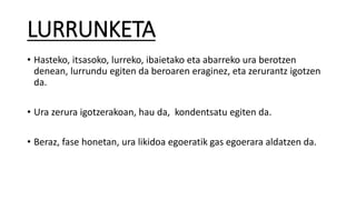 LURRUNKETA
• Hasteko, itsasoko, lurreko, ibaietako eta abarreko ura berotzen
denean, lurrundu egiten da beroaren eraginez, eta zerurantz igotzen
da.
• Ura zerura igotzerakoan, hau da, kondentsatu egiten da.
• Beraz, fase honetan, ura likidoa egoeratik gas egoerara aldatzen da.
 