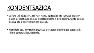 KONDENTSAZIOA
• Zerura igo ondoren, gas hori hoztu egiten da eta lurruna osatzen
duten ur-partikula txikiak elkartzen hasten dira berriro, tanta txikiak
osatuz eta ondorioz lainoak eratuz.
• Hori dela eta, kontrako prozesua gertatzen da; ura gas-egoeratik
likido-egoerara itzultzen da.
 