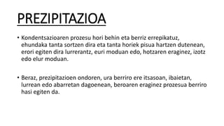 PREZIPITAZIOA
• Kondentsazioaren prozesu hori behin eta berriz errepikatuz,
ehundaka tanta sortzen dira eta tanta horiek pisua hartzen dutenean,
erori egiten dira lurrerantz, euri moduan edo, hotzaren eraginez, izotz
edo elur moduan.
• Beraz, prezipitazioen ondoren, ura berriro ere itsasoan, ibaietan,
lurrean edo abarretan dagoenean, beroaren eraginez prozesua berriro
hasi egiten da.
 