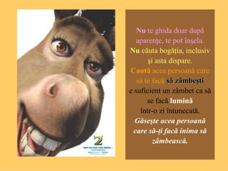 N u  te g hida   doar după aparenţe ,  te pot înşela . N u   căuta bogăţia , inclus iv   şi asta dispare . Caută  a cea  perso a n ă   care să te facă   s ă zâmbeşti e suficient  un  zâmbet ca să se facă   lu mină într-o   zi întunecată . Găseşte   acea  perso a n ă   care să-ţi facă inima să zâmbească . 