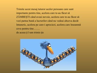   Trimite acest  mesaj t uturor acelor persoane care sunt importante pentru tine ,  acelora care te-au făcut să ZÂMBEŞTI când aveai nevoie , a celora   care te-au făcut să vezi partea bună a lucrurilor când nu vedeai altceva decât întuneric,  a celora pe care-i apreciezi , a celora care înseamnă ceva pentru tine ……. de aceea ţi l-am trimis ţie 