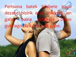 Pertsona batek hilabete iraun
dezake bizirik ezer solidorik jan
gabe, baina astebete baino
gutxiago biziko da urik gabe.
 