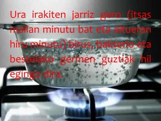 Ura irakiten jarriz gero (itsas
mailan minutu bat eta altueran
hiru minutu) birus, bakterio eta
bestelako germen guztiak hil
egingo dira.
 