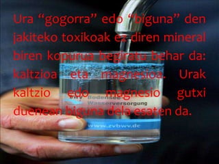 Ura “gogorra” edo “biguna” den
jakiteko toxikoak ez diren mineral
biren kopurua begiratu behar da:
kaltzioa eta magnesioa. Urak
kaltzio edo magnesio gutxi
duenean biguna dela esaten da.
 