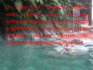 Ur sulfurosoek “arrautza ustelen”
usain gogorra dute, hidrogeno
sulfuroa dutelako; izan ere, materia
organikoak eta mineral batzuk (pirita
adibidez) ukitzean hartzen du
lurpeko urak hidrogeno sulfuro hori.


 