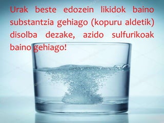 Urak beste edozein likidok baino
substantzia gehiago (kopuru aldetik)
disolba dezake, azido sulfurikoak
baino gehiago!
 