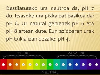 Destilatutako ura neutroa da, pH 7
du. Itsasoko ura pixka bat basikoa da:
pH 8. Ur natural gehienek pH 6 eta
pH 8 artean dute. Euri azidoaren urak
pH txikia izan dezake: pH 4.
 