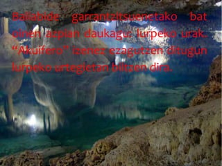 Baliabide garrantzitsuenetako bat
oinen azpian daukagu: lurpeko urak.
“Akuifero” izenez ezagutzen ditugun
lurpeko urtegietan biltzen dira.
 