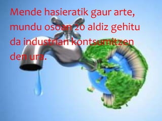 Mende hasieratik gaur arte,
mundu osoan 20 aldiz gehitu
da industrian kontsumitzen
den ura.
 