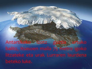 Antartikako izotz guztia urtuko
balitz, itsasoen maila 75 metro igoko
litzateke eta urak Lurraren laurdena
beteko luke.
 