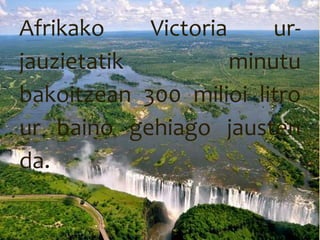 Afrikako Victoria ur-
jauzietatik minutu
bakoitzean 300 milioi litro
ur baino gehiago jausten
da.
 