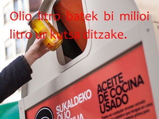 Olio litro batek bi milioi
litro ur kutsa ditzake.
 
