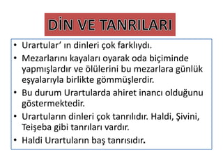 • Urartular’ ın dinleri çok farklıydı.
• Mezarlarını kayaları oyarak oda biçiminde
yapmışlardır ve ölülerini bu mezarlara günlük
eşyalarıyla birlikte gömmüşlerdir.
• Bu durum Urartularda ahiret inancı olduğunu
göstermektedir.
• Urartuların dinleri çok tanrılıdır. Haldi, Şivini,
Teişeba gibi tanrıları vardır.
• Haldi Urartuların baş tanrısıdır.
 