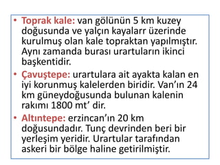 • Toprak kale: van gölünün 5 km kuzey
doğusunda ve yalçın kayalarr üzerinde
kurulmuş olan kale topraktan yapılmıştır.
Aynı zamanda burası urartuların ikinci
başkentidir.
• Çavuştepe: urartulara ait ayakta kalan en
iyi korunmuş kalelerden biridir. Van’ın 24
km güneydoğusunda bulunan kalenin
rakımı 1800 mt’ dir.
• Altıntepe: erzincan’ın 20 km
doğusundadır. Tunç devrinden beri bir
yerleşim yeridir. Urartular tarafından
askeri bir bölge haline getirilmiştir.
 