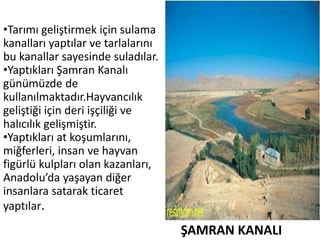 ŞAMRAN KANALI
•Tarımı geliştirmek için sulama
kanalları yaptılar ve tarlalarını
bu kanallar sayesinde suladılar.
•Yaptıkları Şamran Kanalı
günümüzde de
kullanılmaktadır.Hayvancılık
geliştiği için deri işçiliği ve
halıcılık gelişmiştir.
•Yaptıkları at koşumlarını,
miğferleri, insan ve hayvan
figürlü kulpları olan kazanları,
Anadolu’da yaşayan diğer
insanlara satarak ticaret
yaptılar.
 