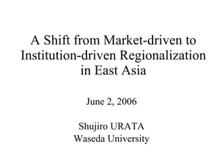 A Shift from Market-driven to Institution-driven Regionalization in East Asia June 2, 2006 Shujiro URATA Waseda University 