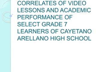 CORRELATES OF VIDEO
LESSONS AND ACADEMIC
PERFORMANCE OF
SELECT GRADE 7
LEARNERS OF CAYETANO
ARELLANO HIGH SCHOOL
 