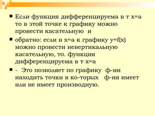 Если функция дифференцируема в т х=а то в этой точке к графику можно провести касательную  и  обратно: если в х=а к графику  y = f ( x ) можно провести невертикальную касательную ,  то. функция  дифференцируема в т х=а  -  Это позволяет по графику  ф-ии  находить точки в ко­торых  ф-ия имеет или не имеет производную. 