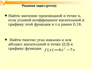 Решение задач.(устно) Найти значение производной в точке х, если угловой коэффициент касательной к графику этой функции в т.х равен 0,18.  Найти тангенс угла наклона к оси абсцисс касательной в точке (2;2) к графику функции  