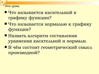 Итог урока. Что называется касательной к графику функции? Что называется нормалью к графику функции? Назвать алгоритм составления уравнения касательной и нормали. В чём состоит геометрический смысл производной? 