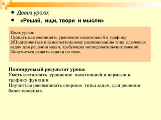 Цель урока:  1)узнать как составлять уравнение касательной к графику 2)Подготовиться к самостоятельному распознаванию типа ключевых задач для решения задач, требующих исследовательских умений. 3)научиться решать задачи по теме. Девиз урока: «Решай,  ищи, твори  и мысли» Планируемый результат урока: Уметь составлять  уравнение  касательной и нормали к графику функции. Научиться распознавать опорные  типы задач, для решения более сложных. 