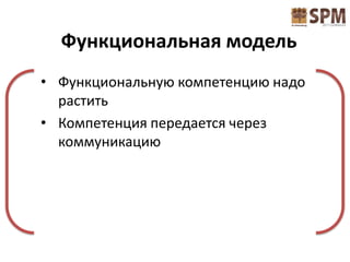 Функциональная модель
• Функциональную компетенцию надо
  растить
• Компетенция передается через
  коммуникацию
 