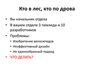 Кто в лес, кто по дрова
• Вы начальник отдела
• В вашем отделе 3 тимлида и 10
  разработчиков
• Проблемы:
  • Изобретение велосипедов
  • Неэффективный дизайн
  • Не единообразный подход
• ЧТО ДЕЛАТЬ?
 