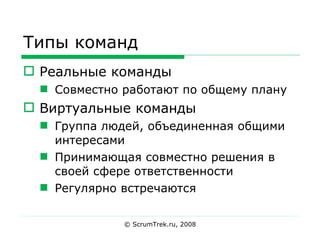 Типы команд Реальные команды Совместно работают по общему плану Виртуальные команды Группа людей, объединенная общими интересами Принимающая совместно решения в своей сфере ответственности Регулярно встречаются © ScrumTrek.ru, 2008 