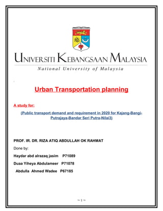 .

Urban Transportation planning
A study for:
(Public transport demand and requirement in 2020 for Kajang-BangiPutrajaya-Bandar Seri Putra-Nilai3)

PROF. IR. DR. RIZA ATIQ ABDULLAH OK RAHMAT
Done by:
Haydar abd alrazaq jasim

P71089

Duaa Yiheya Abdulameer P71078
Abdulla Ahmed Wadee P67185

~1~

 