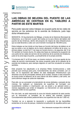 comunicaciónyprensamunicipal
Urbanismo
LAS OBRAS DE MEJORA DEL PUENTE DE LAS
AMÉRICAS SE CENTRAN EN EL TABLERO A
PARTIR DE ESTE MARTES
Para poder ejecutar estos trabajos se ocupará parte de los viales de
servicio en los extremos de la avenida de Andalucía, justo bajo
dicha infraestructura
06/05/2018.- El Ayuntamiento de Málaga, a través de la Gerencia Municipal de
Urbanismo, va a intervenir a partir del martes en la cara inferior del tablero del
puente de las Américas, dentro del proyecto de mejora de esta infraestructura
que se está llevando a cabo con una inversión municipal de 180.000 euros.
Estos trabajos se han divido en tres fases en función del tramo de tablero en el
que se actúa y con el objetivo de la menor afectación al tráfico de la zona. La
primera etapa, va del 8 al 11 de mayo en horario diurno; y la segunda, del 14 al
18, también en horario diurno. En estas dos fases es necesaria la ocupación de
una parte de los viales de servicio de los extremos de la avenida de Andalucía,
justo en la zona bajo el puente, y puntualmente en la propia avenida.
Y la tercera del 21 al 25 de mayo, en horario nocturno, en la que aparte de los
viales de servicio mencionados, las obras ocuparán parte de la calzada de la
avenida de Andalucía, pero siempre dejando un carril de circulación en ambos
sentidos.
Este proyecto fue adjudicado a la empresa Rofez Construcciones y está
previsto que concluya para junio. Concretamente, las obras consisten, por un
lado, en la reparación del tablero de esta destacada infraestructura que
atraviesa una de las principales arterias de la ciudad. Gracias a esta actuación
se busca evitar el deterioro de la cara inferior de dicho tablero y del canto, así
como eliminar riesgo de caída de materiales.
Para ello, se va a proceder a la demolición de zonas dañadas y saneado de las
mismas. Se realizará un tratamiento de superficie de hormigón con
revestimiento sintético e imprimación; así, se picará y se aplicará arena y
resinas especiales que eviten el desgaste. La intervención en este apartado
mejorará 2.000 m2 de superficie.
Por otro lado, se está mejorando la zona de tránsito peatonal de este puente,
con la renovación al completo de la solería del acerado superior.
Concretamente este ámbito peatonal tiene una superficie de más de 1.000 m2.
También se va a ejecutar la reparación y sustitución de las barandillas
existentes en la zona de parque, mediante la sustitución de aquellos paños que
www.malaga.eu Tfno. Información municipal: 010 ó +34 951 926
010
 