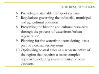 6. Providing sustainable transport systems
7. Regulations governing the industrial, municipal
and agricultural pollution
8. Preserving the historic and cultural resources
through the process of waterfront/urban
regeneration
9. Planning for the waterfront considering it as a
part of a coastal (eco)system
10.Optimizing coastal cities as a separate entity of
the region that requires a more complex
approach, including environmental policies
/aspects.
THE BEST PRACTICES
 