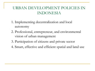 URBAN DEVELOPMENT POLICIES IN
INDONESIA
1. Implementing decentralization and local
autonomy
2. Professional, entrepreneur, and environmental
vision of urban management
3. Participation of citizens and private sector
4. Smart, effective and efficient spatial and land use
 