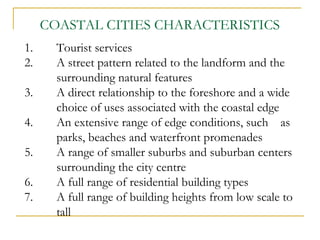 1. Tourist services
2. A street pattern related to the landform and the
surrounding natural features
3. A direct relationship to the foreshore and a wide
choice of uses associated with the coastal edge
4. An extensive range of edge conditions, such as
parks, beaches and waterfront promenades
5. A range of smaller suburbs and suburban centers
surrounding the city centre
6. A full range of residential building types
7. A full range of building heights from low scale to
tall
COASTAL CITIES CHARACTERISTICS
 