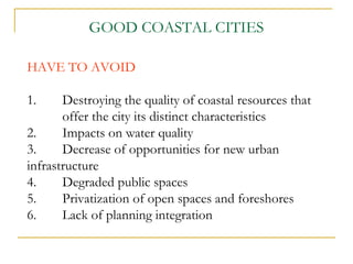 HAVE TO AVOID
1. Destroying the quality of coastal resources that
offer the city its distinct characteristics
2. Impacts on water quality
3. Decrease of opportunities for new urban
infrastructure
4. Degraded public spaces
5. Privatization of open spaces and foreshores
6. Lack of planning integration
GOOD COASTAL CITIES
 