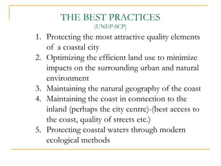 1. Protecting the most attractive quality elements
of a coastal city
2. Optimizing the efficient land use to minimize
impacts on the surrounding urban and natural
environment
3. Maintaining the natural geography of the coast
4. Maintaining the coast in connection to the
inland (perhaps the city centre)-(best access to
the coast, quality of streets etc.)
5. Protecting coastal waters through modern
ecological methods
THE BEST PRACTICES
(UNEP-SCP)
 